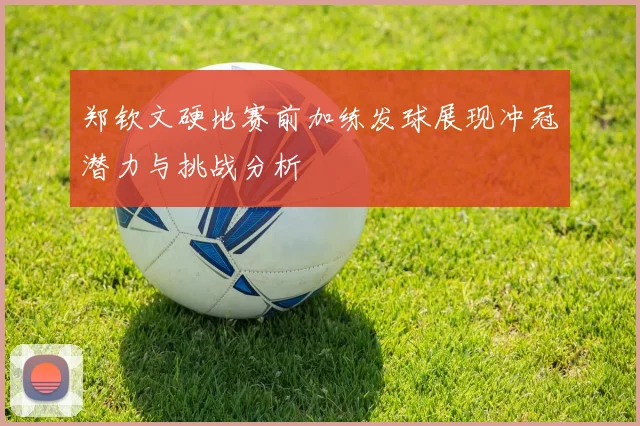 郑钦文硬地赛前加练发球展现冲冠潜力与挑战分析