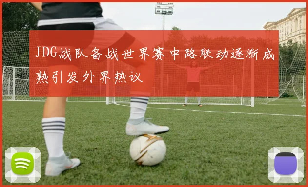 JDG战队备战世界赛中路联动逐渐成熟引发外界热议
